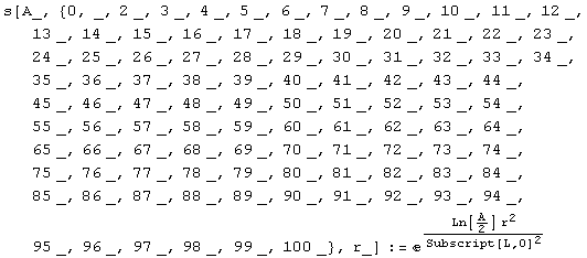 s[A_, {0, _, 2 _, 3 _, 4 _, 5 _, 6 _, 7 _, 8 _, 9 _, 10 _, 11 _, 12 _, 13 _, 14 _, 15 _, 16 _, ...  93 _, 94 _, 95 _, 96 _, 97 _, 98 _, 99 _, 100 _}, r_] := ^(Ln[A/2] r^2)/Subscript[L, 0]^2