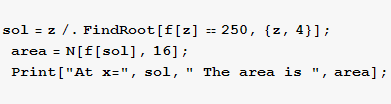 sol = z/.FindRoot[f[z] == 250, {z, 4}] ; area = N[f[sol], 16] ; Print["At x=", sol, " The area is ", area] ; 